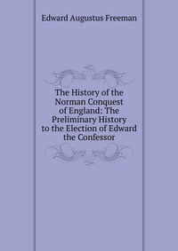 The History of the Norman Conquest of England: The Preliminary History to the Election of Edward the Confessor