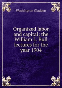 Organized labor and capital; the William L. Bull lectures for the year 1904