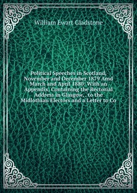 Political Speeches in Scotland, November and December 1879 Amd March and April 1880: With an Appendix, Containing the Rectorial Address in Glasgow, . to the Midlothian Electors and a Letter t