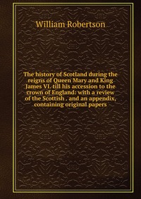 The history of Scotland during the reigns of Queen Mary and King James VI. till his accession to the crown of England: with a review of the Scottish . and an appendix, containing original pap