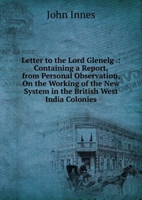 Letter to the Lord Glenelg .: Containing a Report, from Personal Observation, On the Working of the New System in the British West India Colonies