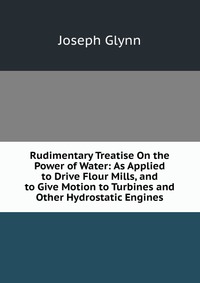 Rudimentary Treatise On the Power of Water: As Applied to Drive Flour Mills, and to Give Motion to Turbines and Other Hydrostatic Engines