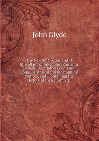 The New Suffolk Garland: A Miscellany of Anecdotes, Romantic Ballads, Descriptive Poems and Songs, Historical and Biographical Notices, and . Containing the History of the Reform Stru