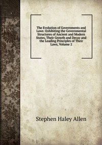 The Evolution of Governments and Laws: Exhibiting the Governmental Structures of Ancient and Modern States, Their Growth and Decay and the Leading Principles of Their Laws, Volume 2