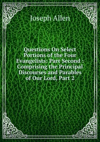 Questions On Select Portions of the Four Evangelists: Part Second : Comprising the Principal Discourses and Parables of Our Lord, Part 2