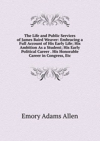 The Life and Public Services of James Baird Weaver: Embracing a Full Account of His Early Life; His Ambition As a Student; His Early Political Career . His Honorable Career in Congress, Etc