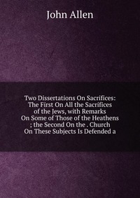 Two Dissertations On Sacrifices: The First On All the Sacrifices of the Jews, with Remarks On Some of Those of the Heathens ; the Second On the . Church On These Subjects Is Defended a