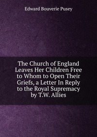 The Church of England Leaves Her Children Free to Whom to Open Their Griefs, a Letter In Reply to the Royal Supremacy by T.W. Allies