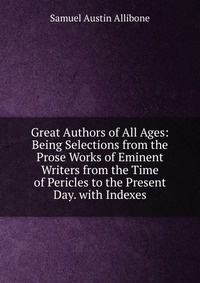 Great Authors of All Ages: Being Selections from the Prose Works of Eminent Writers from the Time of Pericles to the Present Day. with Indexes