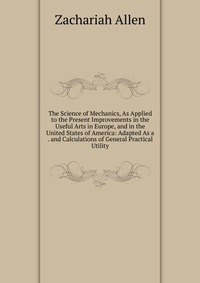 The Science of Mechanics, As Applied to the Present Improvements in the Useful Arts in Europe, and in the United States of America: Adapted As a . and Calculations of General Practical Utilit