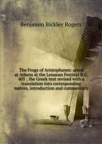 The Frogs of Aristophanes: acted at Athens at the Lenaean Festival B.C. 405 ; the Greek text revised with a translation into corresponding metres, introduction and commentary