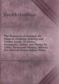 The Resources of Arizona: Its Mineral, Farming, Grazing and Timber Lands; Its Rivers, Mountains, Valleys and Plains; Its Cities, Towns and Mining . History, Pre-Historic Ruins, Indian Tribes