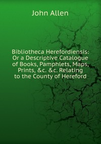 Bibliotheca Herefordiensis: Or a Descriptive Catalogue of Books, Pamphlets, Maps, Prints, &c. &c. Relating to the County of Hereford