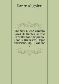 The New Life: A Cantata Based On Dantes Sic Text : For Baritone, Soprano, Chorus, Orchestra, Organ and Piano, Op. 9, Volume 2