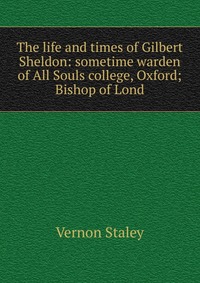 The life and times of Gilbert Sheldon: sometime warden of All Souls college, Oxford; Bishop of Lond