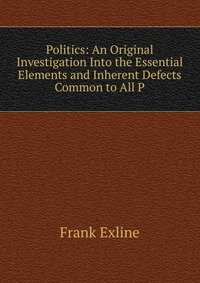 Politics: An Original Investigation Into the Essential Elements and Inherent Defects Common to All P