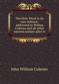 The Holy Word in its own defence: addressed to Bishop Colenso and all other earnest seekers after tr