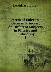 Letters of Euler to a German Princess, on Different Subjects in Physics and Philosophy