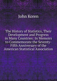 The History of Statistics, Their Development and Progress in Many Countries: In Memoirs to Commemorate the Seventy-Fifth Anniversary of the American Statistical Association