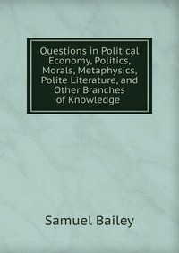 Questions in Political Economy, Politics, Morals, Metaphysics, Polite Literature, and Other Branches of Knowledge