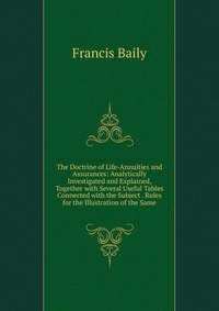 The Doctrine of Life-Annuities and Assurances: Analytically Investigated and Explained, Together with Several Useful Tables Connected with the Subject . Rules for the Illustration of the Same