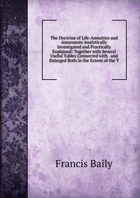 The Doctrine of Life-Annuities and Assurances Analytically Investigated and Practically Explained: Together with Several Useful Tables Connected with . and Enlarged Both in the Extent of the 