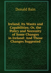 Ireland, Its Wants and Capabilities; Or, the Policy and Necessity of Some Changes in Ireland: And Those Changes Suggested