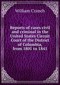 Reports of cases civil and criminal in the United States Circuit Court of the District of Columbia, from 1801 to 1841