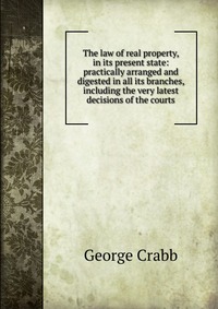 The law of real property, in its present state: practically arranged and digested in all its branches, including the very latest decisions of the courts