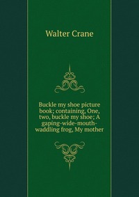 Buckle my shoe picture book; containing, One, two, buckle my shoe; A gaping-wide-mouth-waddling frog, My mother