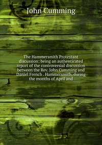 The Hammersmith Protestant discussion: being an authenticated report of the controversial discussion between the Rev. John Cumming and Daniel French . Hammersmith, during the months of April 