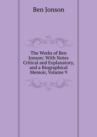 The Works of Ben Jonson: With Notes Critical and Explanatory, and a Biographical Memoir, Volume 9