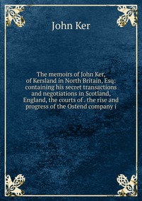 The memoirs of John Ker, of Kersland in North Britain, Esq: containing his secret transactions and negotiations in Scotland, England, the courts of . the rise and progress of the Ostend compa