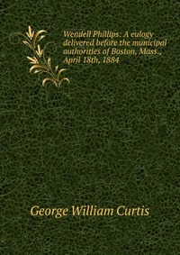 George William Curtis - «Wendell Phillips: A eulogy delivered before the municipal authorities of Boston, Mass., April 18th, 1884»