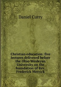 Christian education: five lectures delivered before the Ohio Wesleyan University on the foundation of Rev. Frederick Merrick