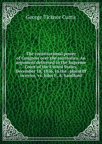 The constitutional power of Congress over the territories. An argument delivered in the Supreme Court of the United States, December 18, 1856, in the . plaintiff in error, vs. John F. A. Sand