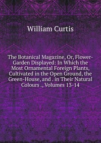 The Botanical Magazine, Or, Flower-Garden Displayed: In Which the Most Ornamental Foreign Plants, Cultivated in the Open Ground, the Green-House, and . in Their Natural Colours ., Volumes 13-