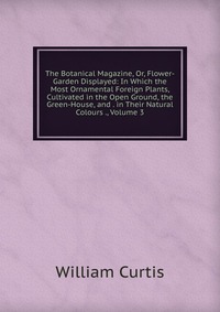 The Botanical Magazine, Or, Flower-Garden Displayed: In Which the Most Ornamental Foreign Plants, Cultivated in the Open Ground, the Green-House, and . in Their Natural Colours ., Volume 3