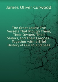 The Great Lakes: The Vessels That Plough Them, Their Owners, Their Sailors, and Their Cargoes : Together with a Brief History of Our Inland Seas