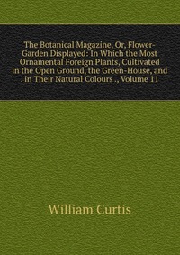 The Botanical Magazine, Or, Flower-Garden Displayed: In Which the Most Ornamental Foreign Plants, Cultivated in the Open Ground, the Green-House, and . in Their Natural Colours ., Volume 11