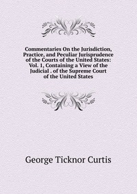 Commentaries On the Jurisdiction, Practice, and Peculiar Jurisprudence of the Courts of the United States: Vol. 1, Containing a View of the Judicial . of the Supreme Court of the United State