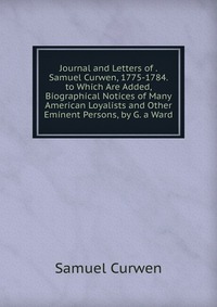 Journal and Letters of . Samuel Curwen, 1775-1784. to Which Are Added, Biographical Notices of Many American Loyalists and Other Eminent Persons, by G. a Ward