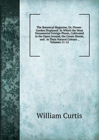 The Botanical Magazine, Or, Flower-Garden Displayed: In Which the Most Ornamental Foreign Plants, Cultivated in the Open Ground, the Green-House, and . in Their Natural Colours ., Volumes 11-