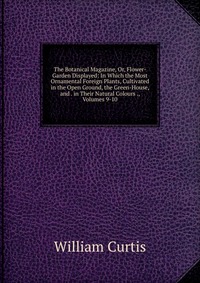 The Botanical Magazine, Or, Flower-Garden Displayed: In Which the Most Ornamental Foreign Plants, Cultivated in the Open Ground, the Green-House, and . in Their Natural Colours ., Volumes 9-1