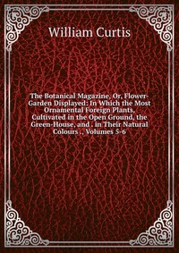 The Botanical Magazine, Or, Flower-Garden Displayed: In Which the Most Ornamental Foreign Plants, Cultivated in the Open Ground, the Green-House, and . in Their Natural Colours ., Volumes 5-6