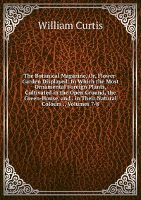 The Botanical Magazine, Or, Flower-Garden Displayed: In Which the Most Ornamental Foreign Plants, Cultivated in the Open Ground, the Green-House, and . in Their Natural Colours ., Volumes 7-8