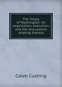 The Treaty of Washington: its negotiation, execution, and the discussions relating thereto