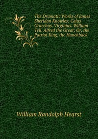 The Dramatic Works of James Sheridan Knowles: Caius Gracchus. Virginius. William Tell. Alfred the Great; Or, the Patriot King. the Hunchback