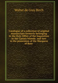 Catalogue of a collection of original manuscripts formerly belonging to the Holy Office of the Inquisition in the Canary Islands: and now in the possession of the Marquess of Bute