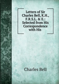 Letters of Sir Charles Bell, K.H., F.R.S.L. & E.: Selected from His Correspondence with His